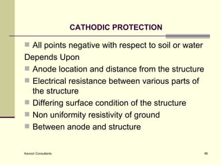 CATHODIC PROTECTION All points negative with respect to soil or water  Depends Upon Anode location and distance from the structure Electrical resistance between various parts of the structure Differing surface condition of the structure Non uniformity resistivity of ground  Between anode and structure 