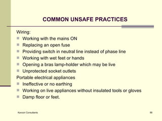COMMON UNSAFE PRACTICES Wiring: Working with the mains ON Replacing an open fuse Providing switch in neutral line instead of phase line Working with wet feet or hands Opening a bras lamp-holder which may be live Unprotected socket outlets Portable electrical appliances Ineffective or no earthing Working on live appliances without insulated tools or gloves Damp floor or feet.  