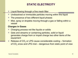 STATIC ELECTRICITY Liquid flowing through a fine mesh filter  Undissolved or immiscible particles moving within the liquid The presence of two different liquid phases Mist, spray or droplets moving through a gas or falling within a vessel Charges in Gases Charging process not like liquids or solids  Gets and streams or containing particles, solid or liquid generates charge from or impart charge two other items of the equipment Release of CO 2  or LPG cause considerable cooling – formation of CO 2  snow and LPG mist – dangerous from static point of view 
