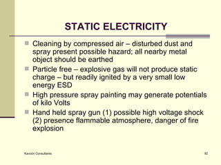 STATIC ELECTRICITY Cleaning by compressed air – disturbed dust and spray present possible hazard; all nearby metal object should be earthed Particle free – explosive gas will not produce static charge – but readily ignited by a very small low energy ESD High pressure spray painting may generate potentials of kilo Volts Hand held spray gun (1) possible high voltage shock (2) presence flammable atmosphere, danger of fire explosion  