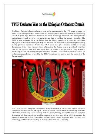 The Tigray Peoples Liberation Front is a party that was created in the 1970’s and is the power
house of the ruling coalition EPRDF that has been in power since the overthrow of the Derg
almost 26 years ago. Since its inception the TPLF’s ideology has been anti- Ethiopian and
anti-orthodox which are the two main fabrics that is holding the country together. The
TPLF’s hate emanates from the belief that the Tigray people as a minority have been
subjugated and discriminated against by the Amhara people who had been ruling the country
in the previous centuries. While the TPLF does not give concrete evidence of any
documented history that Amhara have subjugating the Tigray people specifically for their
race. In fact we see time and time again that the two races cooperated in many instances
historically with trade and fighting off common enemies. These unsubstantiated claims are
perhaps propaganda that is used by the TPLF to gain power and to gain the support of the
Tigray people.
The TPLF since its inception has desired complete control of the country and its resources
and has determined that the Ethiopian Orthodox church and the Muslim community would be
a threat to their ruling of the country and has been planning the infiltration and complete
destruction of these prominent establishments that are the very fabric of Ethiopianism. To
accomplish this aim, the TPLF members Meles Zenawi, Sibhat Nega and others set their eyes
on the biggest Orthodox monastery in Ethiopia: the Waldeba Monastery.
 