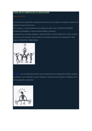 FODA EN EL AMBITO DE LA EDUCACIÓN
Qué es un F.O.D.A
Es una técnica de diagnóstico organizacional colectiva, que se empezó a conceptuar, partiendo del
campo de fuerzas de Kurt Lewin.
En lo sucesivo, a través del enfoque de la Gestalt, se aplicó tanto a ASPECTOS INTERNOS
(Fortalezas-Debilidades) y Externos (Oportunidades, Amenazas).
La pregunta que se intenta responder a través del FODA, en forma colectiva es: ¿Como se siente
la situación como personas, tanto al interior como desde el exterior de la organización? Parte
Interna: FORTALEZAS- DEBILIDADES.
Fortalezas: Son los elementos positivos que los integrantes de la organización perciben (sienten)
que poseen y que constituyen recursos necesarios y poderosos para alcanzar los objetivos (el fin
de la organización, educación).
 