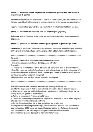 Etape 2 : Mettre en œuvre un protocole de résolution pour obtenir des résultats
exploitables (8 points)

Réaliser le traitement des séquences à l’aide de la fiche fournie, afin de déterminer les
liens de parenté entre l'homme (pris comme référence) et les autres grands primates.

Appeler l’examinateur pour vérifier les résultats et éventuellement obtenir une aide.

Etape 3 : Présenter les résultats pour les communiquer (5 points)

Présenter, sous la forme de votre choix, les résultats obtenus lors du traitement des
séquences.

Etape 4 : Exploiter les résultats obtenus pour répondre au problème (3 points)

Déterminer, à partir de l'ensemble de vos résultats, l’arbre de parentés le plus probable
entre grands primates actuels (gorille, orang-outan, gibbon, homme et chimpanzé).

*****************************************************************************
Matériel :
- logiciel ANAGENE de traitement des données moléculaires
- fichier molecules.edi contenant des séquences à traiter
Protocole :
- Afficher les séquences du fichier molecules.edi enregistré dans le dossier «sauve».
- Procéder, pour une molécule homologue, à un traitement approprié des séquences, afin
d’établir les relations de parenté entre l’homme (pris comme référence) et les espèces
gorille, orang-outan, gibbon et chimpanzé.
- Recommencer avec les deux autres molécules homologues.

*****************************************************************************

Protocole détaillé pour comparer les molécules homologues (étape 2) :
o Editer les séquences du fichier molecules.edi enregistré dans le dossier «sauve».
o Sélectionner, pour une molécule homologue, les séquences de l’homme, du gorille, de
l’orang-outan, du gibbon et du chimpanzé.
o Mettre la séquence de l’Homme en référence.
o Traiter les séquences par comparaison simple si les 5 séquences ont la même longueur
et avec discontinuité dans le cas contraire.
o Obtenir les informations sur la ligne pointée ou sur la sélection.
o Lorsqu’on choisit la comparaison simple, les informations données sont exprimées en
pourcentages de différences alors que si la comparaison a été faite par alignements
avec discontinuités, ce sont les pourcentages d’identités qui sont donnés.
o Recommencer avec les deux autres molécules homologues.
 