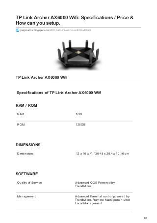 1/6
TP Link Archer AX6000 Wifi: Specifications / Price &
How can you setup.
gadgetsritik.blogspot.com/2021/04/tp-link-archer-ax6000-wifi.html
TP Link Archer AX6000 Wifi
Specifications of TP Link Archer AX6000 Wifi
RAM / ROM
RAM 1GB
ROM 128GB
DIMENSIONS
Dimensions 12 x 10 x 4" / 30.48 x 25.4 x 10.16 cm
SOFTWARE
Quality of Service Advanced QOS Powered by
TrendMicro
Management Advanced Parental control powered by
TrendMicro, Remote Management And
Local Management
 