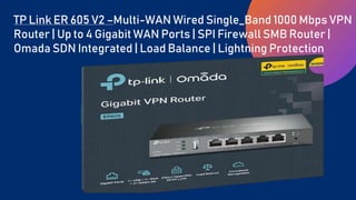 TP Link ER 605 V2 –Multi-WAN Wired Single_Band 1000 Mbps VPN
Router | Up to 4 Gigabit WAN Ports | SPI Firewall SMB Router |
Omada SDN Integrated | Load Balance | Lightning Protection
 