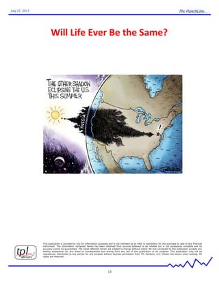 The PunchLine...
13
July 27, 2017
Will Life Ever Be the Same?
This publication is provided to you for information purposes and is not intended as an offer or solicitation for the purchase or sale of any financial
instrument. The information contained herein has been obtained from sources believed to be reliable but is not necessarily complete and its
accuracy cannot by guaranteed. The views reflected herein are subject to change without notice. No one connected to this publication accepts any
liability whatsoever for any direct or consequential loss arising from any use of this publication or its contents. This publication may not be
reproduced, distributed to any person for any purpose without express permission from TPL Advisory, LLC. Please cite source when quoting. All
rights are reserved.
 