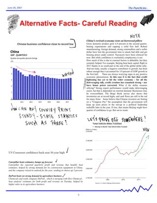 The PunchLine...
5
June 28, 2007
Alternative Facts- Careful Reading
China's revived economy rests on borrowed pillow
Gross domestic product grew 6.9 percent in the second quarter,
beating expectations and capping a solid first half. Robust
manufacturing, foreign demand, strong commodities and a softer
dollar have lent the government time to attack bad debt and get
housing prices under control. Naysayers have been silenced for
now. But while confidence is warranted, complacency is not.
How much of this is due to external factors is debatable, but they
certainly helped. For example, Beijing beat back capital flight in
2017 thanks in no small part to the end of the global dollar rally.
And net trade, usually a negative contributor to growth, has been
robust enough that it accounted for 3.9 percent of GDP growth in
the first half. There are always worrying signs in any positive
economic phenomenon. In this case it is the fact that credit
tightening has yet to hit the wider economy - for all the
deleveraging talk, credit creation has remained strong - nor
have house prices corrected. What if the dollar resumes
rallying? Strong export performance would make deleveraging
easier, but that is dependent on external demand. Businesses may
be overconfident. The Beige Book survey also shows that
inventories are at record highs, and cash flows are still in the red
for many firms. Some believe that Chinese investors are betting
on a "Congress Put," the assumption that the government will
keep up asset prices in the run-up to a political leadership
reshuffle later in the year. If true, that means Beijing might have
quarter of confidence to go. But not to waste.
Chinese business confidence close to record low
Caterpillar beats estimates, bumps up forecast
Caterpillar Inc reported quarterly profit and revenue that handily beat
estimates, helped by strong demand for its construction equipment in China,
and the company raised its outlook for the year, sending its shares up 5 percent.
DuPont beats on strong demand in agriculture business
Chemicals and seeds company DuPont , which is merging with Dow Chemical ,
beat analysts' estimates for both profit and revenue on Tuesday, helped by
higher sales in its agriculture business.
US Consumer confidence back near 16-year high
 