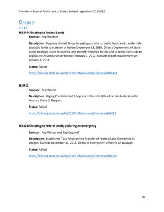 Transfer	
  of	
  Federal	
  Public	
  Land	
  to	
  States;	
  Related	
  Legislation	
  2012-­‐2015	
  
	
  
10	
  
	
  
Oregon  
2015:  
HB3444	
  Relating	
  to	
  Federal	
  Lands	
  
Sponsor:	
  Rep	
  Weidner	
  
Description:	
  Requires	
  United	
  States	
  to	
  extinguish	
  title	
  to	
  public	
  lands	
  and	
  transfer	
  title	
  
to	
  public	
  lands	
  to	
  state	
  on	
  or	
  before	
  December	
  13,	
  2018.	
  Directs	
  Department	
  of	
  State	
  
Lands	
  to	
  study	
  issues	
  related	
  to	
  land	
  transfer	
  required	
  by	
  Act	
  and	
  to	
  report	
  on	
  study	
  to	
  
Legislative	
  Assembly	
  on	
  or	
  before	
  February	
  1,	
  2017.	
  Sunsets	
  report	
  requirement	
  on	
  
January	
  2,	
  2018.	
  
Status:	
  Failed	
  
https://olis.leg.state.or.us/liz/2015R1/Measures/Overview/HB3444	
  
	
  
HJM13	
  	
  
Sponsor:	
  Rep	
  Wilson	
  
Description:	
  Urging	
  President	
  and	
  Congress	
  to	
  transfer	
  title	
  of	
  certain	
  federal	
  public	
  
lands	
  to	
  State	
  of	
  Oregon.	
  
Status:	
  Failed	
  
https://olis.leg.state.or.us/liz/2015R1/Measures/Overview/HJM13	
  	
  
	
  
HB3240	
  Relating	
  to	
  federal	
  lands;	
  declaring	
  an	
  emergency	
  
Sponsor:	
  Rep	
  Wilson	
  and	
  Rep	
  Esquivel	
  
Description:	
  Establishes	
  Task	
  Force	
  on	
  the	
  Transfer	
  of	
  Federal	
  Land	
  Ownership	
  in	
  
Oregon.	
  Sunsets	
  December	
  31,	
  2016.	
  Declares	
  emergency,	
  effective	
  on	
  passage.	
  
Status:	
  Failed	
  
https://olis.leg.state.or.us/liz/2015R1/Measures/Overview/HB3240	
  	
  
	
  
	
  	
  
	
  
 