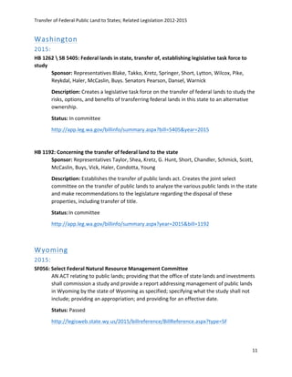 Transfer	
  of	
  Federal	
  Public	
  Land	
  to	
  States;	
  Related	
  Legislation	
  2012-­‐2015	
  
	
  
11	
  
	
  
Washington  
2015:  
HB	
  1262	
  	
  SB	
  5405:	
  Federal	
  lands	
  in	
  state,	
  transfer	
  of,	
  establishing	
  legislative	
  task	
  force	
  to	
  
study	
   	
  
Sponsor:	
  Representatives	
  Blake,	
  Takko,	
  Kretz,	
  Springer,	
  Short,	
  Lytton,	
  Wilcox,	
  Pike,	
  
Reykdal,	
  Haler,	
  McCaslin,	
  Buys.	
  Senators	
  Pearson,	
  Dansel,	
  Warnick	
  
Description:	
  Creates	
  a	
  legislative	
  task	
  force	
  on	
  the	
  transfer	
  of	
  federal	
  lands	
  to	
  study	
  the	
  
risks,	
  options,	
  and	
  benefits	
  of	
  transferring	
  federal	
  lands	
  in	
  this	
  state	
  to	
  an	
  alternative	
  
ownership.	
  
Status:	
  In	
  committee	
  	
  
http://app.leg.wa.gov/billinfo/summary.aspx?bill=5405&year=2015	
  
	
  
HB	
  1192:	
  Concerning	
  the	
  transfer	
  of	
  federal	
  land	
  to	
  the	
  state	
   	
  
Sponsor:	
  Representatives	
  Taylor,	
  Shea,	
  Kretz,	
  G.	
  Hunt,	
  Short,	
  Chandler,	
  Schmick,	
  Scott,	
  
McCaslin,	
  Buys,	
  Vick,	
  Haler,	
  Condotta,	
  Young	
  
Description:	
  Establishes	
  the	
  transfer	
  of	
  public	
  lands	
  act.	
  Creates	
  the	
  joint	
  select	
  
committee	
  on	
  the	
  transfer	
  of	
  public	
  lands	
  to	
  analyze	
  the	
  various	
  public	
  lands	
  in	
  the	
  state	
  
and	
  make	
  recommendations	
  to	
  the	
  legislature	
  regarding	
  the	
  disposal	
  of	
  these	
  
properties,	
  including	
  transfer	
  of	
  title.	
  
Status:	
  In	
  committee	
  
http://app.leg.wa.gov/billinfo/summary.aspx?year=2015&bill=1192	
  	
  
	
  
Wyoming  
2015:  
SF056:	
  Select	
  Federal	
  Natural	
  Resource	
  Management	
  Committee	
  	
  
AN	
  ACT	
  relating	
  to	
  public	
  lands;	
  providing	
  that	
  the	
  office	
  of	
  state	
  lands	
  and	
  investments	
  
shall	
  commission	
  a	
  study	
  and	
  provide	
  a	
  report	
  addressing	
  management	
  of	
  public	
  lands	
  
in	
  Wyoming	
  by	
  the	
  state	
  of	
  Wyoming	
  as	
  specified;	
  specifying	
  what	
  the	
  study	
  shall	
  not	
  
include;	
  providing	
  an	
  appropriation;	
  and	
  providing	
  for	
  an	
  effective	
  date.	
  
Status:	
  Passed	
  
http://legisweb.state.wy.us/2015/billreference/BillReference.aspx?type=SF	
  	
  
	
  
 