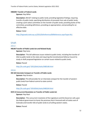 Transfer	
  of	
  Federal	
  Public	
  Land	
  to	
  States;	
  Related	
  Legislation	
  2012-­‐2015	
  
	
  
12	
  
	
  
HB0209:	
  Transfer	
  of	
  Federal	
  Lands	
  	
   	
  
Sponsor:	
  Rep	
  Miller	
   	
  
Description:	
  AN	
  ACT	
  relating	
  to	
  public	
  lands;	
  providing	
  legislative	
  findings;	
  requiring	
  
transfer	
  of	
  public	
  lands;	
  specifying	
  distribution	
  of	
  proceeds	
  from	
  sale	
  of	
  public	
  lands;	
  
creating	
  a	
  joint	
  select	
  committee	
  on	
  the	
  transfer	
  of	
  public	
  lands;	
  providing	
  duties	
  of	
  the	
  
committee;	
  providing	
  definitions;	
  providing	
  an	
  appropriation;	
  and	
  providing	
  for	
  an	
  
effective	
  date.	
  
Status:	
  Failed	
  
http://legisweb.state.wy.us/2015/billreference/BillReference.aspx?type=ALL	
  	
  
	
  
Utah  
2012:    
HB148	
  Transfer	
  of	
  Public	
  Lands	
  Act	
  and	
  Related	
  Study	
  
Sponsor:	
  Rep	
  Ivory	
  
Description:	
  	
  This	
  bill	
  addresses	
  issues	
  related	
  to	
  public	
  lands,	
  including	
  the	
  transfer	
  of	
  
title	
  to	
  public	
  lands	
  to	
  the	
  state	
  and	
  requiring	
  the	
  Constitutional	
  Defense	
  Council	
  to	
  
study	
  or	
  draft	
  proposed	
  legislation	
  on	
  certain	
  issues	
  related	
  to	
  public	
  lands.	
  
Status:	
  Passed	
  
http://le.utah.gov/~2012/bills/static/HB0148.html	
  	
  
2014:  
HB	
  164	
  Interstate	
  Compact	
  on	
  Transfer	
  of	
  Public	
  Lands	
  
Sponsor:	
  Rep	
  Stratton	
  
Description:	
  This	
  bill	
  provides	
  for	
  an	
  interstate	
  compact	
  for	
  the	
  transfer	
  of	
  western	
  
public	
  lands	
  from	
  federal	
  control	
  to	
  state	
  control.	
  
Status:	
  Passed	
  
http://le.utah.gov/~2014/bills/static/HB0164.html	
  	
  
HCR	
  13	
  Concurrent	
  Resolution	
  on	
  Transfer	
  of	
  Public	
  Lands	
  Act	
  
Sponsor:	
  Rep	
  Noel	
  
Description:	
  	
  This	
  concurrent	
  resolution	
  of	
  the	
  Legislature	
  and	
  the	
  Governor	
  calls	
  upon	
  
the	
  federal	
  government	
  to	
  honor	
  the	
  promises	
  that	
  it	
  honored	
  with	
  all	
  states	
  east	
  of	
  
Colorado	
  and	
  transfer	
  title	
  of	
  public	
  lands	
  to	
  all	
  willing	
  western	
  states.	
  
Status:	
  Passed	
  
 