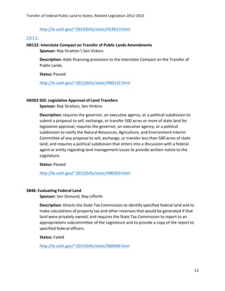Transfer	
  of	
  Federal	
  Public	
  Land	
  to	
  States;	
  Related	
  Legislation	
  2012-­‐2015	
  
	
  
13	
  
	
  
http://le.utah.gov/~2014/bills/static/HCR013.html	
  	
  
2015:  
HB132:	
  Interstate	
  Compact	
  on	
  Transfer	
  of	
  Public	
  Lands	
  Amendments	
   	
  
Sponsor:	
  Rep	
  Stratton	
  	
  Sen	
  Vickers	
   	
  
Description:	
  Adds	
  financing	
  provisions	
  to	
  the	
  Interstate	
  Compact	
  on	
  the	
  Transfer	
  of	
  
Public	
  Lands.	
  
Status:	
  Passed	
  
http://le.utah.gov/~2015/bills/static/HB0132.html	
  	
  
	
  
HB303	
  S02:	
  Legislative	
  Approval	
  of	
  Land	
  Transfers	
  	
  
Sponsor:	
  Rep	
  Stratton,	
  Sen	
  Hinkins	
   	
  
Description:	
  requires	
  the	
  governor,	
  an	
  executive	
  agency,	
  or	
  a	
  political	
  subdivision	
  to	
  
submit	
  a	
  proposal	
  to	
  sell,	
  exchange,	
  or	
  transfer	
  500	
  acres	
  or	
  more	
  of	
  state	
  land	
  for	
  
legislative	
  approval;	
  requires	
  the	
  governor,	
  an	
  executive	
  agency,	
  or	
  a	
  political	
  
subdivision	
  to	
  notify	
  the	
  Natural	
  Resources,	
  Agriculture,	
  and	
  Environment	
  Interim	
  
Committee	
  of	
  any	
  proposal	
  to	
  sell,	
  exchange,	
  or	
  transfer	
  less	
  than	
  500	
  acres	
  of	
  state	
  
land;	
  and	
  requires	
  a	
  political	
  subdivision	
  that	
  enters	
  into	
  a	
  discussion	
  with	
  a	
  federal	
  
agent	
  or	
  entity	
  regarding	
  land	
  management	
  issues	
  to	
  provide	
  written	
  notice	
  to	
  the	
  
Legislature.	
  
Status:	
  Passed	
  	
  
http://le.utah.gov/~2015/bills/static/HB0303.html	
  	
  
	
  
SB48:	
  Evaluating	
  Federal	
  Land	
   	
  
Sponsor:	
  Sen	
  Osmond,	
  Rep	
  Lifferth	
  
Description:	
  Directs	
  the	
  State	
  Tax	
  Commission	
  to	
  identify	
  specified	
  federal	
  land	
  and	
  to	
  
make	
  calculations	
  of	
  property	
  tax	
  and	
  other	
  revenues	
  that	
  would	
  be	
  generated	
  if	
  that	
  
land	
  were	
  privately	
  owned;	
  and	
  requires	
  the	
  State	
  Tax	
  Commission	
  to	
  report	
  to	
  an	
  
appropriations	
  subcommittee	
  of	
  the	
  Legislature	
  and	
  to	
  provide	
  a	
  copy	
  of	
  the	
  report	
  to	
  
specified	
  federal	
  officers.	
  
Status:	
  Failed	
  
http://le.utah.gov/~2015/bills/static/SB0048.html	
  	
  
	
  
 