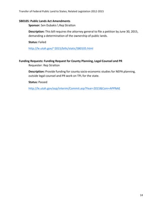 Transfer	
  of	
  Federal	
  Public	
  Land	
  to	
  States;	
  Related	
  Legislation	
  2012-­‐2015	
  
	
  
14	
  
	
  
SB0105:	
  Public	
  Lands	
  Act	
  Amendments	
   	
  
Sponsor:	
  Sen	
  Dubakis	
  	
  Rep	
  Stratton	
  
Description:	
  This	
  bill	
  requires	
  the	
  attorney	
  general	
  to	
  file	
  a	
  petition	
  by	
  June	
  30,	
  2015,	
  
demanding	
  a	
  determination	
  of	
  the	
  ownership	
  of	
  public	
  lands.	
   	
  
Status:	
  Failed	
  
http://le.utah.gov/~2015/bills/static/SB0105.html	
  	
  
	
  
Funding	
  Requests:	
  Funding	
  Request	
  for	
  County	
  Planning,	
  Legal	
  Counsel	
  and	
  PR	
  
Requester:	
  Rep	
  Stratton	
   	
  
Description:	
  Provide	
  funding	
  for	
  county	
  socio-­‐economic	
  studies	
  for	
  NEPA	
  planning,	
  
outside	
  legal	
  counsel	
  and	
  PR	
  work	
  on	
  TPL	
  for	
  the	
  state.	
  
Status:	
  Passed	
  
http://le.utah.gov/asp/interim/Commit.asp?Year=2015&Com=APPNAE	
  	
  
 