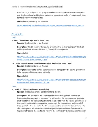 Transfer	
  of	
  Federal	
  Public	
  Land	
  to	
  States;	
  Related	
  Legislation	
  2012-­‐2015	
  
	
  
3	
  
	
  
Furthermore,	
  it	
  establishes	
  the	
  compact	
  and	
  the	
  commission	
  to	
  study	
  and	
  collect	
  data	
  
and	
  develop	
  political	
  and	
  legal	
  mechanisms	
  to	
  secure	
  the	
  transfer	
  of	
  certain	
  public	
  lands	
  
to	
  the	
  respective	
  member	
  states.	
  	
  
Status:	
  Passed,	
  vetoed	
  by	
  the	
  Governor	
  	
  
http://www.azleg.gov/DocumentsForBill.asp?Bill_Number=HB2318&Session_ID=114	
  	
  
	
  
Colorado:  
2013:    
SB	
  13-­‐42	
  Cede	
  Federal	
  Agricultural	
  Public	
  Lands	
  
Sponsor:	
  Rep	
  Sonnenberg,	
  Sen	
  Renfroe	
  
Description:	
  This	
  bill	
  requires	
  the	
  federal	
  government	
  to	
  cede	
  or	
  extinguish	
  title	
  to	
  all	
  
public	
  agricultural	
  lands	
  to	
  the	
  state	
  of	
  Colorado	
  for	
  management.	
  	
  
Status:	
  Failed	
  
http://www.leg.state.co.us/clics/clics2013a/csl.nsf/fsbillcont/3BC575329E0E94BB87257
A8E0073C714?Open&file=142_01.pdf	
  	
  
SJR	
  13-­‐031	
  Request	
  Federal	
  Government	
  to	
  Ceded	
  Agricultural	
  Public	
  Lands	
  
Sponsor:	
  Rep	
  Sonnenberg,	
  Sen	
  Renfroe	
  	
  
Description:	
  Request	
  for	
  certain	
  agricultural	
  lands	
  managed	
  by	
  the	
  federal	
  government	
  
to	
  be	
  transferred	
  to	
  the	
  state	
  of	
  Colorado.	
  
Status:	
  Failed	
  
http://www.leg.state.co.us/clics/clics2013a/csl.nsf/fsbillcont/FEC5F5105557254D87257
B4B0059FC65?Open&file=SJR031_01.pdf	
  	
  
2015:    
SB15-­‐232:	
  CO	
  Federal	
  Land	
  Mgmt.	
  Commission	
   	
  
Sponsor:	
  Rep	
  Baumgardner	
  &	
  Sen	
  Sonnenberg	
  -­‐-­‐Coram	
   	
  
Description:	
  The	
  bill	
  creates	
  the	
  Colorado	
  federal	
  land	
  management	
  commission	
  
(commission)	
  consisting	
  of	
  15	
  members	
  The	
  bill	
  requires	
  the	
  commission	
  to	
  conduct	
  a	
  
study	
  to	
  address	
  the	
  transfer	
  of	
  public	
  lands	
  in	
  Colorado	
  from	
  the	
  federal	
  government	
  to	
  
the	
  state	
  in	
  contemplation	
  of	
  congress	
  turning	
  over	
  the	
  management	
  and	
  control	
  of	
  
those	
  public	
  lands	
  to	
  the	
  state.	
  The	
  bill	
  also	
  requires	
  the	
  commission	
  to	
  submit	
  reports	
  
of	
  its	
  findings	
  and	
  recommendations	
  to	
  the	
  agriculture	
  committees	
  of	
  the	
  House	
  of	
  
Representatives	
  and	
  the	
  senate	
  and	
  requires	
  the	
  commission	
  to	
  make	
  a	
  presentation	
  of	
  
 