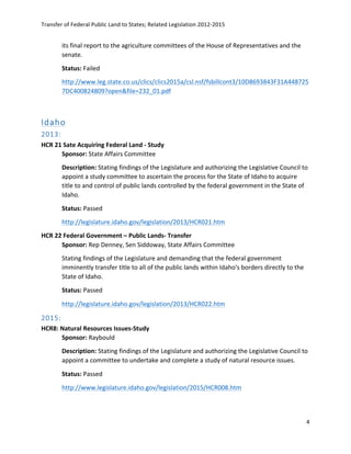 Transfer	
  of	
  Federal	
  Public	
  Land	
  to	
  States;	
  Related	
  Legislation	
  2012-­‐2015	
  
	
  
4	
  
	
  
its	
  final	
  report	
  to	
  the	
  agriculture	
  committees	
  of	
  the	
  House	
  of	
  Representatives	
  and	
  the	
  
senate.	
  
Status:	
  Failed	
  
http://www.leg.state.co.us/clics/clics2015a/csl.nsf/fsbillcont3/10D8693843F31A448725
7DC400824809?open&file=232_01.pdf	
  	
  
	
  
Idaho  
2013:  
HCR	
  21	
  Sate	
  Acquiring	
  Federal	
  Land	
  -­‐	
  Study	
  
Sponsor:	
  State	
  Affairs	
  Committee	
  
Description:	
  Stating	
  findings	
  of	
  the	
  Legislature	
  and	
  authorizing	
  the	
  Legislative	
  Council	
  to	
  
appoint	
  a	
  study	
  committee	
  to	
  ascertain	
  the	
  process	
  for	
  the	
  State	
  of	
  Idaho	
  to	
  acquire	
  
title	
  to	
  and	
  control	
  of	
  public	
  lands	
  controlled	
  by	
  the	
  federal	
  government	
  in	
  the	
  State	
  of	
  
Idaho.	
  
Status:	
  Passed	
  
http://legislature.idaho.gov/legislation/2013/HCR021.htm	
  	
  
HCR	
  22	
  Federal	
  Government	
  –	
  Public	
  Lands-­‐	
  Transfer	
  
Sponsor:	
  Rep	
  Denney,	
  Sen	
  Siddoway,	
  State	
  Affairs	
  Committee	
  
Stating	
  findings	
  of	
  the	
  Legislature	
  and	
  demanding	
  that	
  the	
  federal	
  government	
  
imminently	
  transfer	
  title	
  to	
  all	
  of	
  the	
  public	
  lands	
  within	
  Idaho's	
  borders	
  directly	
  to	
  the	
  
State	
  of	
  Idaho.	
  
Status:	
  Passed	
  
http://legislature.idaho.gov/legislation/2013/HCR022.htm	
  	
  
2015:  
HCR8:	
  Natural	
  Resources	
  Issues-­‐Study	
  
Sponsor:	
  Raybould	
   	
   	
  
Description:	
  Stating	
  findings	
  of	
  the	
  Legislature	
  and	
  authorizing	
  the	
  Legislative	
  Council	
  to	
  
appoint	
  a	
  committee	
  to	
  undertake	
  and	
  complete	
  a	
  study	
  of	
  natural	
  resource	
  issues.	
  	
  
Status:	
  Passed	
  	
  
http://www.legislature.idaho.gov/legislation/2015/HCR008.htm	
  	
  
	
  
 
