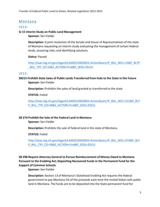 Transfer	
  of	
  Federal	
  Public	
  Land	
  to	
  States;	
  Related	
  Legislation	
  2012-­‐2015	
  
	
  
5	
  
	
  
Montana  
2013:  
SJ	
  15	
  Interim	
  Study	
  on	
  Public	
  Land	
  Management	
  
Sponsor:	
  Sen	
  Fielder	
  
Description:	
  A	
  joint	
  resolution	
  of	
  the	
  Senate	
  and	
  House	
  of	
  Representatives	
  of	
  the	
  state	
  
of	
  Montana	
  requesting	
  an	
  interim	
  study	
  evaluating	
  the	
  management	
  of	
  certain	
  federal	
  
lands;	
  assessing	
  risks;	
  and	
  identifying	
  solutions.	
  	
  
Status:	
  Passed	
  
http://laws.leg.mt.gov/legprd/LAW0210W$BSIV.ActionQuery?P_BILL_NO1=15&P_BLTP
_BILL_TYP_CD=SJ&Z_ACTION=Find&P_SESS=20131	
  	
  
2015:  
SB215	
  Prohibit	
  State	
  Sales	
  of	
  Public	
  Lands	
  Transferred	
  from	
  Feds	
  to	
  the	
  State	
  In	
  the	
  Future	
  	
  
Sponsor:	
  Sen	
  Fielder	
  
Description:	
  Prohibits	
  the	
  sales	
  of	
  land	
  granted	
  or	
  transferred	
  to	
  the	
  state.	
  	
  
STATUS:	
  Failed	
  
http://laws.leg.mt.gov/legprd/LAW0210W$BSIV.ActionQuery?P_BILL_NO1=215&P_BLT
P_BILL_TYP_CD=SB&Z_ACTION=Find&P_SESS=20151	
  	
  
	
  
SB	
  274	
  Prohibit	
  the	
  Sale	
  of	
  the	
  Federal	
  Land	
  in	
  Montana	
  
Sponsor:	
  Sen	
  Fielder	
  	
  
Description:	
  Prohibits	
  the	
  sale	
  of	
  federal	
  land	
  in	
  the	
  state	
  of	
  Montana.	
  
STATUS:	
  Failed	
  
http://laws.leg.mt.gov/legprd/LAW0210W$BSIV.ActionQuery?P_BILL_NO1=274&P_BLT
P_BILL_TYP_CD=SB&Z_ACTION=Find&P_SESS=20151	
  	
  
	
  
SB	
  298	
  Require	
  Attorney	
  General	
  to	
  Pursue	
  Reimbursement	
  of	
  Money	
  Owed	
  to	
  Montana	
  
Pursuant	
  to	
  the	
  Enabling	
  Act;	
  Depositing	
  Recovered	
  Funds	
  in	
  the	
  Permanent	
  Fund	
  for	
  the	
  
Support	
  of	
  Common	
  Schools	
  	
  
Sponsor:	
  Sen	
  Fielder	
  
Description:	
  Section	
  13	
  of	
  Montana’s	
  Statehood	
  Enabling	
  Act	
  requires	
  the	
  federal	
  
government	
  to	
  pay	
  Montana	
  5%	
  of	
  the	
  proceeds	
  each	
  time	
  the	
  United	
  States	
  sells	
  public	
  
land	
  in	
  Montana.	
  The	
  funds	
  are	
  to	
  be	
  deposited	
  into	
  the	
  State	
  permanent	
  fund	
  for	
  
 