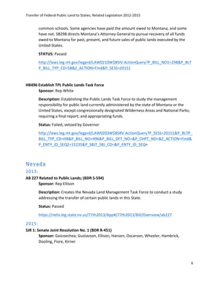 Transfer	
  of	
  Federal	
  Public	
  Land	
  to	
  States;	
  Related	
  Legislation	
  2012-­‐2015	
  
	
  
6	
  
	
  
common	
  schools.	
  Some	
  agencies	
  have	
  paid	
  the	
  amount	
  owed	
  to	
  Montana,	
  and	
  some	
  
have	
  not.	
  SB298	
  directs	
  Montana’s	
  Attorney	
  General	
  to	
  pursue	
  recovery	
  of	
  all	
  funds	
  
owed	
  to	
  Montana	
  for	
  past,	
  present,	
  and	
  future	
  sales	
  of	
  public	
  lands	
  executed	
  by	
  the	
  
United	
  States.	
  
STATUS:	
  Passed	
  	
  
http://laws.leg.mt.gov/legprd/LAW0210W$BSIV.ActionQuery?P_BILL_NO1=298&P_BLT
P_BILL_TYP_CD=SB&Z_ACTION=Find&P_SESS=20151	
  	
  
	
  
HB496	
  Establish	
  TPL	
  Public	
  Lands	
  Task	
  Force	
  
Sponsor:	
  Rep	
  White	
  
Description:	
  Establishing	
  the	
  Public	
  Lands	
  Task	
  Force	
  to	
  study	
  the	
  management	
  
responsibility	
  for	
  public	
  land	
  currently	
  administered	
  by	
  the	
  state	
  of	
  Montana	
  or	
  the	
  
United	
  States,	
  except	
  congressionally	
  designated	
  Wilderness	
  Areas	
  and	
  National	
  Parks;	
  
requiring	
  a	
  final	
  report;	
  and	
  appropriating	
  funds.	
  
Status:	
  Failed,	
  vetoed	
  by	
  Governor	
  
http://laws.leg.mt.gov/legprd/LAW0203W$BSRV.ActionQuery?P_SESS=20151&P_BLTP_
BILL_TYP_CD=HB&P_BILL_NO=496&P_BILL_DFT_NO=&P_CHPT_NO=&Z_ACTION=Find&
P_ENTY_ID_SEQ2=15235&P_SBJT_SBJ_CD=&P_ENTY_ID_SEQ=	
  	
  
	
  
Nevada  
2013:    
AB	
  227	
  Related	
  to	
  Public	
  Lands;	
  (BDR	
  S-­‐594)	
  
Sponsor:	
  Rep	
  Ellison	
  
Description:	
  Creates	
  the	
  Nevada	
  Land	
  Management	
  Task	
  Force	
  to	
  conduct	
  a	
  study	
  
addressing	
  the	
  transfer	
  of	
  certain	
  public	
  lands	
  in	
  this	
  State.	
  	
  
Status:	
  Passed	
  
https://nelis.leg.state.nv.us/77th2013/App#/77th2013/Bill/Overview/ab227	
  	
  
2015:  
SJR	
  1:	
  Senate	
  Joint	
  Resolution	
  No.	
  1	
  (BDR	
  R-­‐451)	
  
Sponsor:	
  Goicoechea,	
  Gustavson,	
  Ellison,	
  Hansen,	
  Oscarson,	
  Wheeler,	
  Hambrick,	
  
Dooling,	
  Fiore,	
  Kirner	
  
 