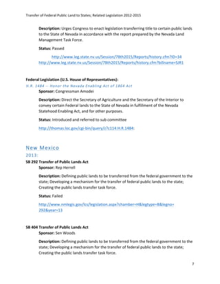 Transfer	
  of	
  Federal	
  Public	
  Land	
  to	
  States;	
  Related	
  Legislation	
  2012-­‐2015	
  
	
  
7	
  
	
  
Description:	
  Urges	
  Congress	
  to	
  enact	
  legislation	
  transferring	
  title	
  to	
  certain	
  public	
  lands	
  
to	
  the	
  State	
  of	
  Nevada	
  in	
  accordance	
  with	
  the	
  report	
  prepared	
  by	
  the	
  Nevada	
  Land	
  
Management	
  Task	
  Force.	
  	
  
Status:	
  Passed	
  
	
   http://www.leg.state.nv.us/Session/78th2015/Reports/history.cfm?ID=34	
  
http://www.leg.state.nv.us/Session/78th2015/Reports/history.cfm?billname=SJR1	
  	
  
	
  
Federal	
  Legislation	
  (U.S.	
  House	
  of	
  Representatives):	
  	
  
H.R.  1484  -­‐-­‐  Honor  the  Nevada  Enabling  Act  of  1864  Act  
Sponsor:	
  Congressman	
  Amodei	
  
Description:	
  Direct	
  the	
  Secretary	
  of	
  Agriculture	
  and	
  the	
  Secretary	
  of	
  the	
  Interior	
  to	
  
convey	
  certain	
  Federal	
  lands	
  to	
  the	
  State	
  of	
  Nevada	
  in	
  fulfillment	
  of	
  the	
  Nevada	
  
Statehood	
  Enabling	
  Act,	
  and	
  for	
  other	
  purposes.	
  
Status:	
  Introduced	
  and	
  referred	
  to	
  sub	
  committee	
  
http://thomas.loc.gov/cgi-­‐bin/query/z?c114:H.R.1484:	
  	
  
	
  
New  Mexico  
2013:  
SB	
  292	
  Transfer	
  of	
  Public	
  Lands	
  Act	
  	
  
Sponsor:	
  Rep	
  Herrell	
  
Description:	
  Defining	
  public	
  lands	
  to	
  be	
  transferred	
  from	
  the	
  federal	
  government	
  to	
  the	
  
state;	
  Developing	
  a	
  mechanism	
  for	
  the	
  transfer	
  of	
  federal	
  public	
  lands	
  to	
  the	
  state;	
  
Creating	
  the	
  public	
  lands	
  transfer	
  task	
  force.	
  
Status:	
  Failed	
  
http://www.nmlegis.gov/lcs/legislation.aspx?chamber=H&legtype=B&legno=	
  
292&year=13	
  	
  	
  	
  	
  	
  
	
  
SB	
  404	
  Transfer	
  of	
  Public	
  Lands	
  Act	
  
Sponsor:	
  Sen	
  Woods	
  
Description:	
  Defining	
  public	
  lands	
  to	
  be	
  transferred	
  from	
  the	
  federal	
  government	
  to	
  the	
  
state;	
  Developing	
  a	
  mechanism	
  for	
  the	
  transfer	
  of	
  federal	
  public	
  lands	
  to	
  the	
  state;	
  
Creating	
  the	
  public	
  lands	
  transfer	
  task	
  force.	
  
 