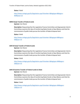 Transfer	
  of	
  Federal	
  Public	
  Land	
  to	
  States;	
  Related	
  Legislation	
  2012-­‐2015	
  
	
  
8	
  
	
  
Status:	
  Failed	
  
http://www.nmlegis.gov/lcs/legislation.aspx?chamber=S&legtype=B&legno=	
  
404&year=13	
  	
  
	
  
SM93	
  Study	
  Transfer	
  of	
  Federal	
  Lands	
  	
  	
  
Sponsor:	
  Sen	
  Sharer	
  
Description:	
  Requesting	
  that	
  the	
  Legislative	
  Finance	
  Committee	
  and	
  Appropriate	
  Interim	
  
Committees	
  examine	
  the	
  idea	
  of	
  transferring	
  federal	
  lands	
  to	
  New	
  Mexico	
  and	
  that	
  the	
  
commissioner	
  of	
  public	
  lands	
  pursue	
  the	
  transfer	
  of	
  federal	
  disposal	
  land.	
  	
  
Status:	
  Failed	
  
http://www.nmlegis.gov/lcs/legislation.aspx?chamber=S&legtype=M&legno=	
  	
  
93&year=13	
  	
  
	
  
SJM	
  56	
  Study	
  Transfer	
  of	
  Federal	
  Lands	
  	
  	
  
Sponsor:	
  Sen	
  Sharer	
  
Description:	
  Requesting	
  that	
  the	
  Legislative	
  Finance	
  Committee	
  and	
  Appropriate	
  Interim	
  
Committees	
  examine	
  the	
  idea	
  of	
  transferring	
  federal	
  lands	
  to	
  New	
  Mexico	
  and	
  that	
  the	
  
commissioner	
  of	
  public	
  lands	
  pursue	
  the	
  transfer	
  of	
  federal	
  disposal	
  land.	
  
Status:	
  Failed	
  
http://www.nmlegis.gov/lcs/legislation.aspx?chamber=S&legtype=JM&legno=	
  	
  
56&year=13	
  	
  
	
  
SJM	
  53	
  Examine	
  Transfer	
  of	
  Federal	
  Lands	
  to	
  State	
  	
  
Sponsor:	
  Sen	
  Sharer	
  
Description:	
  Requesting	
  that	
  the	
  Legislative	
  Finance	
  Committee	
  and	
  Appropriate	
  Interim	
  
Committees	
  examine	
  the	
  idea	
  of	
  transferring	
  federal	
  lands	
  to	
  New	
  Mexico	
  and	
  that	
  the	
  
commissioner	
  of	
  public	
  lands	
  pursue	
  the	
  transfer	
  of	
  federal	
  disposal	
  land.	
  
Status:	
  Failed	
  
http://www.nmlegis.gov/lcs/legislation.aspx?chamber=S&legtype=JM&legno=	
  	
  
53&year=13	
  	
  
	
  
 