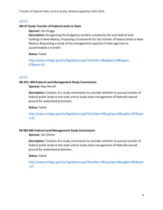 Transfer	
  of	
  Federal	
  Public	
  Land	
  to	
  States;	
  Related	
  Legislation	
  2012-­‐2015	
  
	
  
9	
  
	
  
2014:  
SM	
  47	
  Study	
  Transfer	
  of	
  Federal	
  Lands	
  to	
  State	
  	
  
Sponsor:	
  Sen	
  Griggs	
  
Description:	
  Recognizing	
  the	
  budgetary	
  burdens	
  created	
  by	
  the	
  vast	
  federal	
  land	
  
holdings	
  in	
  New	
  Mexico;	
  Proposing	
  a	
  framework	
  for	
  the	
  transfer	
  of	
  federal	
  lands	
  to	
  New	
  
Mexico;	
  Requesting	
  a	
  study	
  of	
  the	
  management	
  capacity	
  of	
  state	
  agencies	
  to	
  
accommodate	
  a	
  transfer.	
  
Status:	
  Failed	
  
http://www.nmlegis.gov/lcs/legislation.aspx?chamber=S&legtype=M&legno=	
  	
  
47&year=14	
  
	
  
2015:  
HB	
  291:	
  NM	
  Federal	
  Land	
  Management	
  Study	
  Commission	
  
Sponsor:	
  Rep	
  Herrell	
   	
  
Description:	
  Creation	
  of	
  a	
  study	
  commission	
  to	
  consider	
  whether	
  to	
  pursue	
  transfer	
  of	
  
federal	
  public	
  lands	
  to	
  the	
  state	
  and	
  to	
  study	
  state	
  management	
  of	
  federally	
  owned	
  
ground	
  for	
  watershed	
  protection.	
  
Status:	
  Failed	
  
http://www.nmlegis.gov/lcs/legislation.aspx?Chamber=H&LegType=B&LegNo=291&yea
r=15	
  	
  
	
  
SB	
  483	
  NM	
  Federal	
  Land	
  Management	
  Study	
  Commission	
  
Sponsor:	
  Sen	
  Sharer	
  
Description:	
  Creation	
  of	
  a	
  study	
  commission	
  to	
  consider	
  whether	
  to	
  pursue	
  transfer	
  of	
  
federal	
  public	
  lands	
  to	
  the	
  state	
  and	
  to	
  study	
  state	
  management	
  of	
  federally	
  owned	
  
ground	
  for	
  watershed	
  protection.	
  
Status:	
  Failed	
  
http://www.nmlegis.gov/lcs/legislation.aspx?Chamber=S&LegType=B&LegNo=483&year
=15	
  	
  
	
  
 