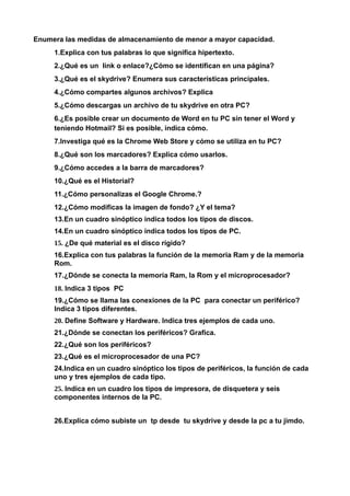 Enumera las medidas de almacenamiento de menor a mayor capacidad.
     1.Explica con tus palabras lo que significa hipertexto.
     2.¿Qué es un link o enlace?¿Cómo se identifican en una página?
     3.¿Qué es el skydrive? Enumera sus características principales.
     4.¿Cómo compartes algunos archivos? Explica
     5.¿Cómo descargas un archivo de tu skydrive en otra PC?
     6.¿Es posible crear un documento de Word en tu PC sin tener el Word y
     teniendo Hotmail? Si es posible, indica cómo.
     7.Investiga qué es la Chrome Web Store y cómo se utiliza en tu PC?
     8.¿Qué son los marcadores? Explica cómo usarlos.
     9.¿Cómo accedes a la barra de marcadores?
     10.¿Qué es el Historial?
     11.¿Cómo personalizas el Google Chrome.?
     12.¿Cómo modificas la imagen de fondo? ¿Y el tema?
     13.En un cuadro sinóptico indica todos los tipos de discos.
     14.En un cuadro sinóptico indica todos los tipos de PC.
     15. ¿De qué material es el disco rígido?
     16.Explica con tus palabras la función de la memoria Ram y de la memoria
     Rom.
     17.¿Dónde se conecta la memoria Ram, la Rom y el microprocesador?
     18. Indica 3 tipos PC
     19.¿Cómo se llama las conexiones de la PC para conectar un periférico?
     Indica 3 tipos diferentes.
     20. Define Software y Hardware. Indica tres ejemplos de cada uno.
     21.¿Dónde se conectan los periféricos? Grafica.
     22.¿Qué son los periféricos?
     23.¿Qué es el microprocesador de una PC?
     24.Indica en un cuadro sinóptico los tipos de periféricos, la función de cada
     uno y tres ejemplos de cada tipo.
     25. Indica en un cuadro los tipos de impresora, de disquetera y seis
     componentes internos de la PC.


     26.Explica cómo subiste un tp desde tu skydrive y desde la pc a tu jimdo.
 