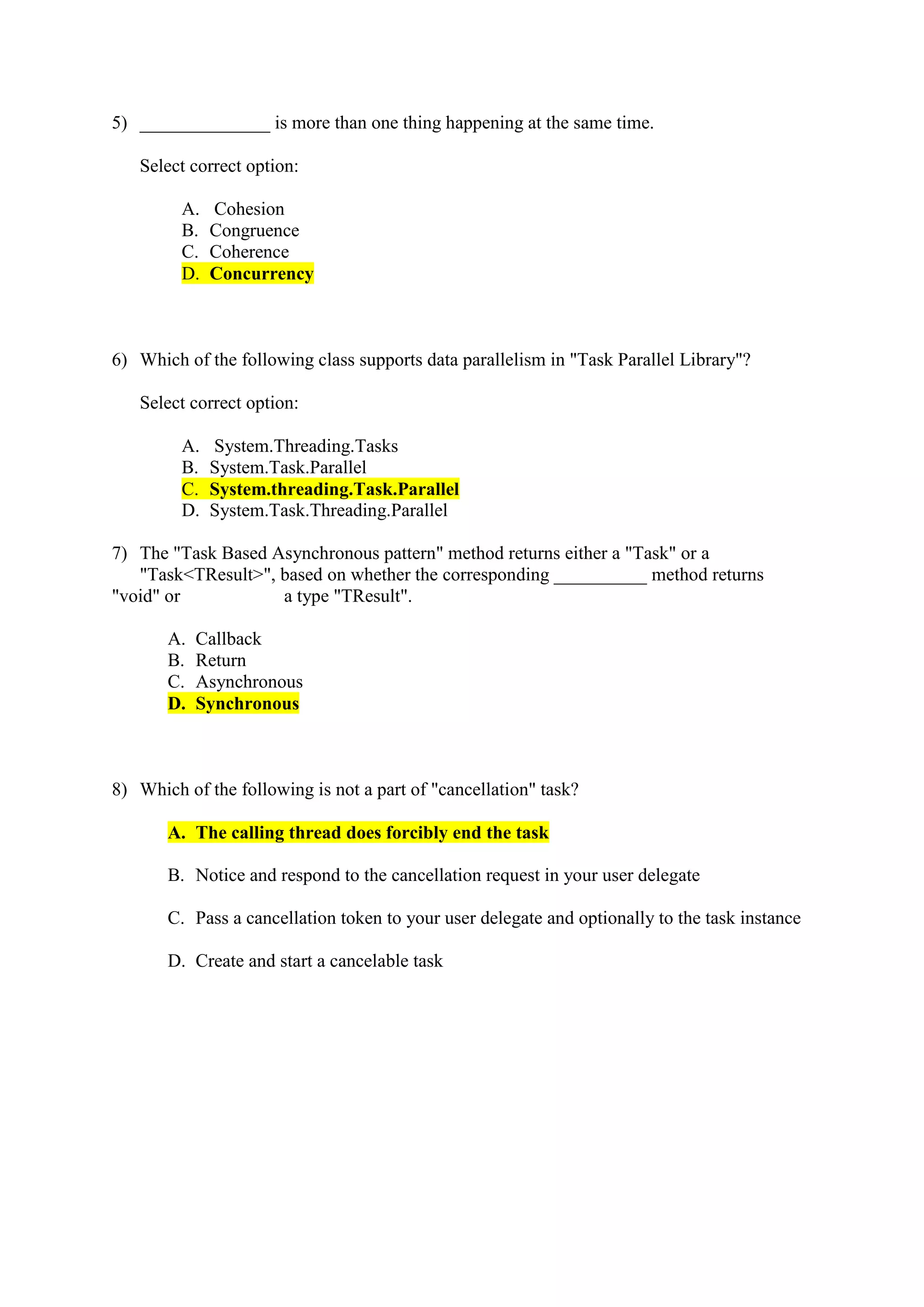 5) ______________ is more than one thing happening at the same time.
Select correct option:
A. Cohesion
B. Congruence
C. Coherence
D. Concurrency
6) Which of the following class supports data parallelism in "Task Parallel Library"?
Select correct option:
A. System.Threading.Tasks
B. System.Task.Parallel
C. System.threading.Task.Parallel
D. System.Task.Threading.Parallel
7) The "Task Based Asynchronous pattern" method returns either a "Task" or a
"Task<TResult>", based on whether the corresponding __________ method returns
"void" or a type "TResult".
A. Callback
B. Return
C. Asynchronous
D. Synchronous
8) Which of the following is not a part of "cancellation" task?
A. The calling thread does forcibly end the task
B. Notice and respond to the cancellation request in your user delegate
C. Pass a cancellation token to your user delegate and optionally to the task instance
D. Create and start a cancelable task
 