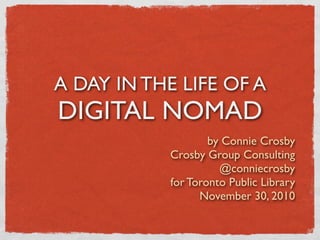 A DAY IN THE LIFE OF A
DIGITAL NOMAD
                    by Connie Crosby
            Crosby Group Consulting
                      @conniecrosby
            for Toronto Public Library
                  November 30, 2010
 