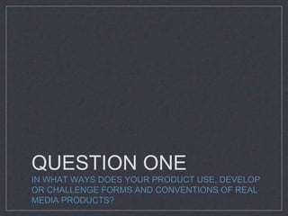QUESTION ONE
IN WHAT WAYS DOES YOUR PRODUCT USE, DEVELOP
OR CHALLENGE FORMS AND CONVENTIONS OF REAL
MEDIA PRODUCTS?
 