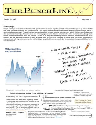 ABRAHAM GULKOWITZ
abe@gulkowitz.com
917-402-9039
2017 issue 19October 22, 2017
Seeking Magic…
Despite a string of unusual natural disasters, U.S. growth remains on a solid trajectory. Indeed, world growth has picked up and for the first
time since the Great Recession and Global Financial Crisis, all 45 industrialized OECD and related emerging-market countries are on a
synchronized expansion path. Financial markets have applauded this renewed potential and even more is likely if Washington finally proves
able to deliver on meaningful changes in taxes and other key agenda items. Inflation remains muted in the traditional sense, though many
wonder whether asset inflation is the real concern. One has to be leery of current benign financial conditions, an extraordinary run in the
markets, with the alternative scenario in which all these could be gone in a heartbeat. In many ways the current environment is
unprecedented, with high policy uncertainties and hair-trigger geopolitical tensions; accordingly, serious policy missteps could take a toll on
market confidence.
Storms, earthquakes, Nkorea, Vegas, wildfires... 'What's next?'
Federal Reserve does little to shake ‘buy the dip’ mindset
US central bank raises expectations for December rate rise
without rattling markets
Federal Reserve policymakers had a prolonged debate about the
prospects of a pickup in inflation and slowing the path of future
interest rate rises if it did not, according to the minutes of the U.S.
central bank's last policy meeting on Sept. 19-20…
Major automakers posted higher U.S. new vehicle sales
in September as consumers in hurricane-hit parts of the
country rushed to replace flood-damaged cars.
Will winning run for US equities continue?
Cash pours out of Spanish equity funds amid crisis
Despite the Hurricane Disasters, US Oil Exports are Breaking Records
Exports had risen to a 1.1 million barrel a day level by the time Hurricane
Harvey hit the Texas coast. The hurricane slashed exports dramatically for a
brief period… Record levels were reached in each of the last two weeks.
U.S. Oil Imports From Saudi Arabia Hit a 30-Year Low
NO JOKE
US 2018 midterms may yet weaken Democrats' clout
Sears Canada to Shut Down,
Leaving 12,000 Out of Work
Kurdish Oil Is a Wild Card for Markets
As crisis at Kobe Steel deepens, CEO says cheating engulfs 500 firms
The cheating discovery just got bigger…
Wal-Mart sees 40 percent online sales growth next year
Saudi Arabia’s economy is in recession
Disaster recoveries to boost sales
Senate Passes Budget Proposal
Passage of budget blueprint clears hurdle
in GOP push to overhaul U.S. tax code
 