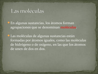En algunas sustancias, los átomos forman
agrupaciones que se denominan moléculas.
Las moléculas de algunas sustancias están
formadas por átomos iguales, como las moléculas
de hidrógeno o de oxígeno, en las que los átomos
de unen de dos en dos.
 