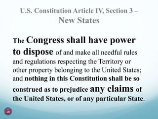 U.S. Constitution Article IV, Section 3 – 
New States 
The Congress shall have power 
to dispose of and make all needful rules 
and regulations respecting the Territory or 
other property belonging to the United States; 
and nothing in this Constitution shall be so 
construed as to prejudice any claims of 
the United States, or of any particular State. 
 