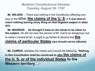 Madison Constitutional Debates 
Tuesday, August 30, 1787 
Mr. WILSON ... There was nothing in the Constitution affecting one 
way or the other the claims of the U. S. & it was best to 
insert nothing leaving every thing on that litigated subject in statu 
quo. 
Mr. MADISON ... He thought it best on the whole to be silent on 
the subject. He did not view the proviso of Mr. Carrol as dangerous; but 
to make it neutral & fair, it ought to go farther & declare that the 
claims of particular States also should not be affected. 
Mr. CARROL withdrew his motion and moved the following. "Nothing 
in this Constitution shall be construed to alter the claims of 
the U. S. or of the individual States to the 
Western territory, ...." 
 