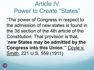 Article IV 
Power to Create “States” 
“The power of Congress in respect to 
the admission of new states is found in 
the 3d section of the 4th article of the 
Constitution. That provision is that, 
‘new States may be admitted by the 
Congress into this Union.’” Coyle v. 
Smith, 221 U.S. 559 (1911) 
 