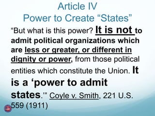 Article IV 
Power to Create “States” 
“But what is this power? It is not to 
admit political organizations which 
are less or greater, or different in 
dignity or power, from those political 
entities which constitute the Union. It 
is a ‘power to admit 
states.’” Coyle v. Smith, 221 U.S. 
559 (1911) 
 
