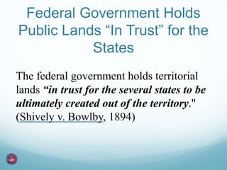 Federal Government Holds 
Public Lands “In Trust” for the 
States 
The federal government holds territorial 
lands “in trust for the several states to be 
ultimately created out of the territory." 
(Shively v. Bowlby, 1894) 
 