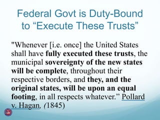 Federal Govt is Duty-Bound 
to “Execute These Trusts” 
"Whenever [i.e. once] the United States 
shall have fully executed these trusts, the 
municipal sovereignty of the new states 
will be complete, throughout their 
respective borders, and they, and the 
original states, will be upon an equal 
footing, in all respects whatever.” Pollard 
v. Hagan, (1845) 
 