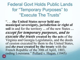 Federal Govt Holds Public Lands 
for “Temporary Purposes” to 
“Execute The Trusts” 
“. . . the United States never held any 
municipal sovereignty, jurisdiction or right of 
soil in and for the territory ... of the new States ... 
except for temporary purposes, and to 
execute the trusts created by the acts of the 
Virginia and Georgia Legislatures, and the deeds 
of cession executed by them to the United States, 
and the trust created by the treaty with the 
French Republic of the 30th of April, 1803, 
ceding Louisiana.” Pollard v. Hagan, (1845) 
 