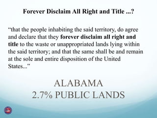 Forever Disclaim All Right and Title ...? 
“that the people inhabiting the said territory, do agree 
and declare that they forever disclaim all right and 
title to the waste or unappropriated lands lying within 
the said territory; and that the same shall be and remain 
at the sole and entire disposition of the United 
States...” 
ALABAMA 
2.7% PUBLIC LANDS 
 
