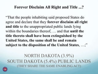 Forever Disclaim All Right and Title ...? 
“That the people inhabiting said proposed States do 
agree and declare that they forever disclaim all right 
and title to the unappropriated public lands lying 
within the boundaries thereof, … and that until the 
title thereto shall have been extinguished by the 
United States, the same shall be and remain 
subject to the disposition of the United States, …;” 
NORTH DAKOTA (3.9%) 
SOUTH DAKOTA (5.4%) PUBLIC LANDS 
(THEY SHARE THE SAME ENABLING ACT) 
 