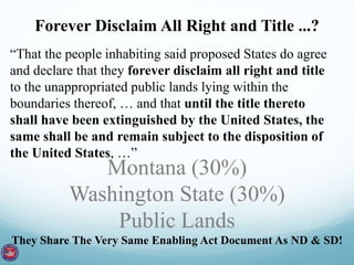Forever Disclaim All Right and Title ...? 
“That the people inhabiting said proposed States do agree 
and declare that they forever disclaim all right and title 
to the unappropriated public lands lying within the 
boundaries thereof, … and that until the title thereto 
shall have been extinguished by the United States, the 
same shall be and remain subject to the disposition of 
the United States, …” 
Montana (30%) 
Washington State (30%) 
Public Lands 
They Share The Very Same Enabling Act Document As ND & SD! 
 