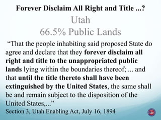 The Promises are the Same! 
Forever Disclaim All Right and Title ...? 
Utah 
66.5% Public Lands 
“That the people inhabiting said proposed State do 
agree and declare that they forever disclaim all 
right and title to the unappropriated public 
lands lying within the boundaries thereof; ... and 
that until the title thereto shall have been 
extinguished by the United States, the same shall 
be and remain subject to the disposition of the 
United States,...” 
Section 3, Utah Enabling Act, July 16, 1894 
 