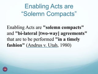 Enabling Acts are 
“Solemn Compacts” 
Enabling Acts are "solemn compacts" 
and "bi-lateral [two-way] agreements" 
that are to be performed "in a timely 
fashion" (Andrus v. Utah, 1980) 
 