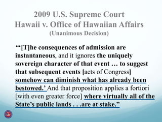 2009 U.S. Supreme Court 
Hawaii v. Office of Hawaiian Affairs 
(Unanimous Decision) 
“‘[T]he consequences of admission are 
instantaneous, and it ignores the uniquely 
sovereign character of that event … to suggest 
that subsequent events [acts of Congress] 
somehow can diminish what has already been 
bestowed.’ And that proposition applies a fortiori 
[with even greater force] where virtually all of the 
State’s public lands . . .are at stake.” 
 