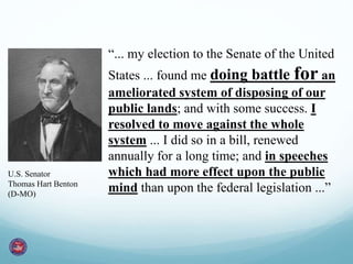 “... my election to the Senate of the United 
States ... found me doing battle for an 
ameliorated system of disposing of our 
public lands; and with some success. I 
resolved to move against the whole 
system ... I did so in a bill, renewed 
annually for a long time; and in speeches 
which had more effect upon the public 
mind than upon the federal legislation ...” 
U.S. Senator 
Thomas Hart Benton 
(D-MO) 
 