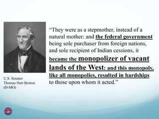 “They were as a stepmother, instead of a 
natural mother: and the federal government 
being sole purchaser from foreign nations, 
and sole recipient of Indian cessions, it 
became the monopolizer of vacant 
lands of the West: and this monopoly, 
like all monopolies, resulted in hardships 
to those upon whom it acted.” 
U.S. Senator 
Thomas Hart Benton 
(D-MO) 
 