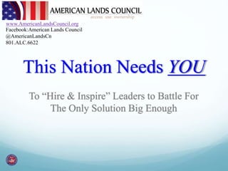 www.AmericanLandsCouncil.org 
Facebook:American Lands Council 
@AmericanLandsCn 
801.ALC.6622 
This Nation Needs YOU 
To “Hire & Inspire” Leaders to Battle For 
The Only Solution Big Enough 
 