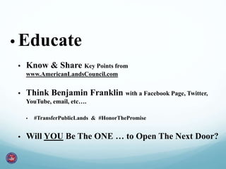 • Educate 
• Know & Share Key Points from 
www.AmericanLandsCouncil.com 
• Think Benjamin Franklin with a Facebook Page, Twitter, 
YouTube, email, etc…. 
• #TransferPublicLands & #HonorThePromise 
• Will YOU Be The ONE … to Open The Next Door? 
 