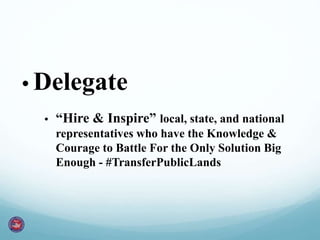 • Delegate 
• “Hire & Inspire” local, state, and national 
representatives who have the Knowledge & 
Courage to Battle For the Only Solution Big 
Enough - #TransferPublicLands 
 