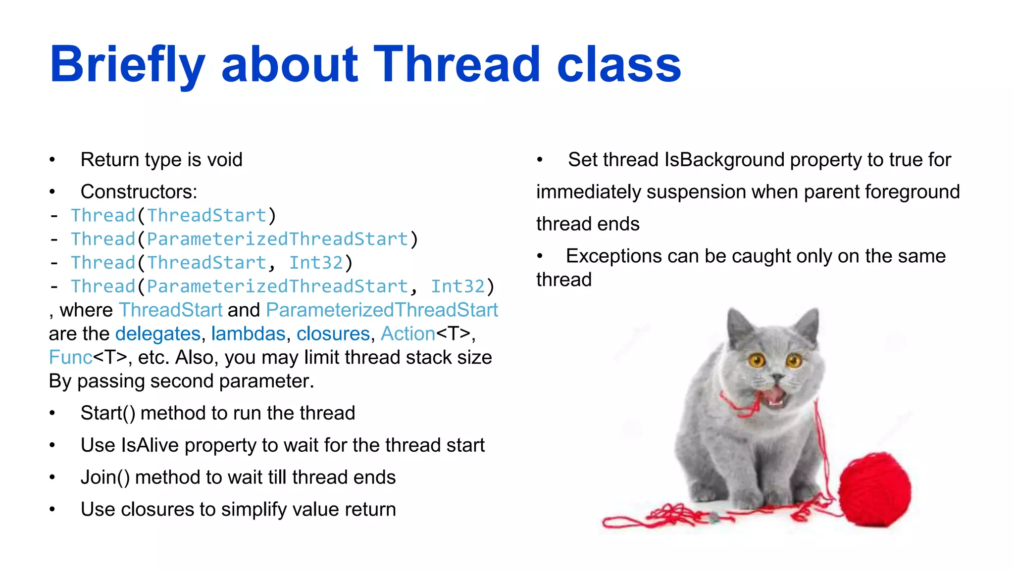 Briefly about Thread class
• Return type is void
• Constructors:
- Thread(ThreadStart)
- Thread(ParameterizedThreadStart)
- Thread(ThreadStart, Int32)
- Thread(ParameterizedThreadStart, Int32)
, where ThreadStart and ParameterizedThreadStart
are the delegates, lambdas, closures, Action<T>,
Func<T>, etc. Also, you may limit thread stack size
By passing second parameter.
• Start() method to run the thread
• Use IsAlive property to wait for the thread start
• Join() method to wait till thread ends
• Use closures to simplify value return
• Set thread IsBackground property to true for
immediately suspension when parent foreground
thread ends
• Exceptions can be caught only on the same
thread
 