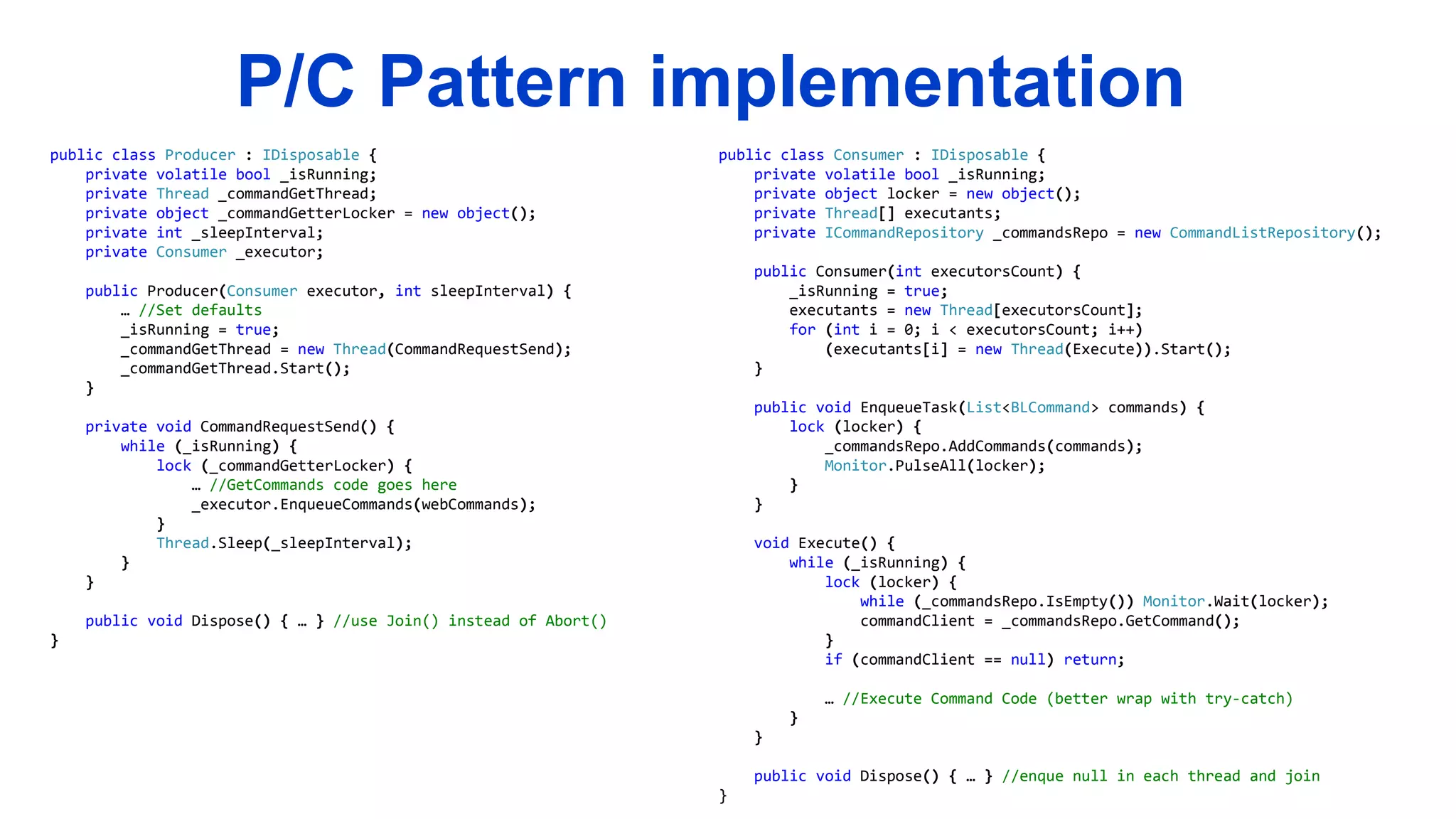 P/C Pattern implementation
public class Producer : IDisposable {
private volatile bool _isRunning;
private Thread _commandGetThread;
private object _commandGetterLocker = new object();
private int _sleepInterval;
private Consumer _executor;
public Producer(Consumer executor, int sleepInterval) {
… //Set defaults
_isRunning = true;
_commandGetThread = new Thread(CommandRequestSend);
_commandGetThread.Start();
}
private void CommandRequestSend() {
while (_isRunning) {
lock (_commandGetterLocker) {
… //GetCommands code goes here
_executor.EnqueueCommands(webCommands);
}
Thread.Sleep(_sleepInterval);
}
}
public void Dispose() { … } //use Join() instead of Abort()
}
public class Consumer : IDisposable {
private volatile bool _isRunning;
private object locker = new object();
private Thread[] executants;
private ICommandRepository _commandsRepo = new CommandListRepository();
public Consumer(int executorsCount) {
_isRunning = true;
executants = new Thread[executorsCount];
for (int i = 0; i < executorsCount; i++)
(executants[i] = new Thread(Execute)).Start();
}
public void EnqueueTask(List<BLCommand> commands) {
lock (locker) {
_commandsRepo.AddCommands(commands);
Monitor.PulseAll(locker);
}
}
void Execute() {
while (_isRunning) {
lock (locker) {
while (_commandsRepo.IsEmpty()) Monitor.Wait(locker);
commandClient = _commandsRepo.GetCommand();
}
if (commandClient == null) return;
… //Execute Command Code (better wrap with try-catch)
}
}
public void Dispose() { … } //enque null in each thread and join
}
 