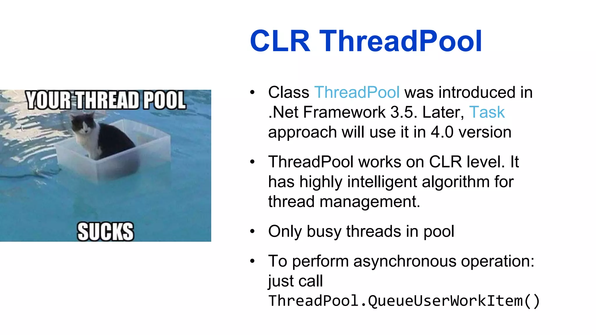 CLR ThreadPool
• Class ThreadPool was introduced in
.Net Framework 3.5. Later, Task
approach will use it in 4.0 version
• ThreadPool works on CLR level. It
has highly intelligent algorithm for
thread management.
• Only busy threads in pool
• To perform asynchronous operation:
just call
ThreadPool.QueueUserWorkItem()
 